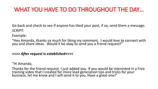 WHAT YOU HAVE TO DO THROUGHOUT THE DAY… 
Go back and check to see if anyone has liked your post, if so, send them a message: 
SCRIPT: 
Example: 
“Hey Amanda, thanks so much for liking my comment. I would love to connect with 
you and share ideas. Would it be okay to send you a friend request?” 
>>>> After request is established<<<< 
“Hi Amanda, 
Thanks for the friend request. I just added you. If you would be interested in a Free 
training video that I created for more lead generation tips and tricks for your 
business, let me know and I will send it to you. Have a great one!” 
 