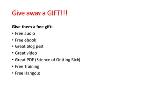 Give away a GIFT!!! 
Give them a free gift: 
• Free audio 
• Free ebook 
• Great blog post 
• Great video 
• Great PDF (Science of Getting Rich) 
• Free Training 
• Free Hangout 
 