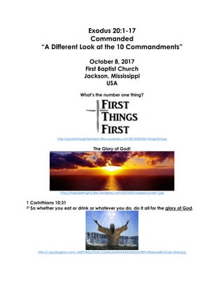 Exodus 20:1-17
Commanded
“A Different Look at the 10 Commandments”
October 8, 2017
First Baptist Church
Jackson, Mississippi
USA
What’s the number one thing?
http://quotesthoughtsrandom.files.wordpress.com/2014/03/first-things-first.jpg
The Glory of God!
https://forgodalmighty.files.wordpress.com/2010/09/cropped-sunset1.jpg
1 Corinthians 10:31
31 So whether you eat or drink or whatever you do, do it all for the glory of God.
http://1.bp.blogspot.com/_6tzRiT-BrDs/TIGM_Ih3dAI/AAAAAAAAAX0/0AJWPvlAfqw/s640/Gods+Glory.jpg
 