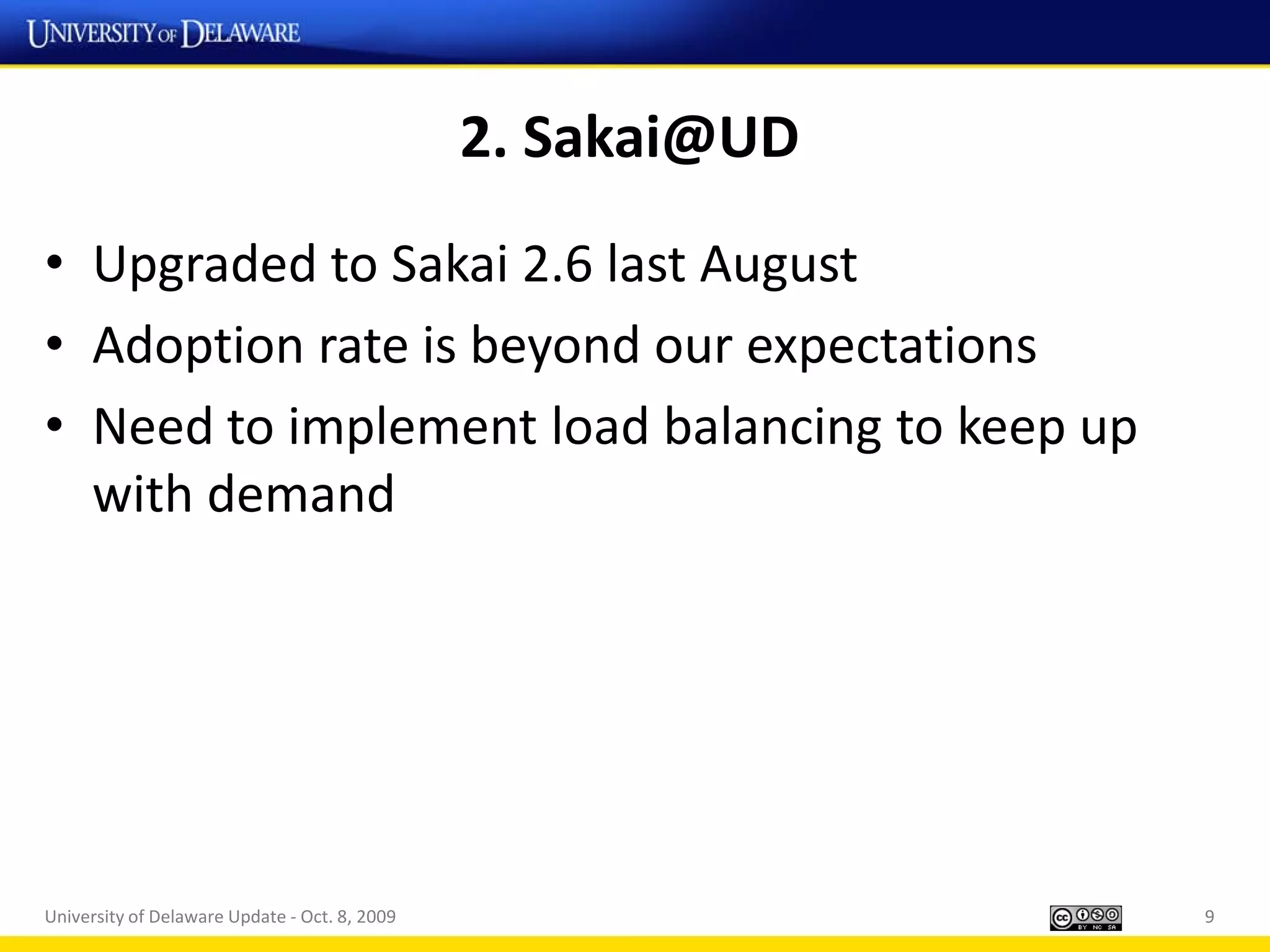 2. Sakai@UD
• Upgraded to Sakai 2.6 last August
• Adoption rate is beyond our expectations
• Need to implement load balancing to keep up
  with demand




University of Delaware Update - Oct. 8, 2009                 9
 