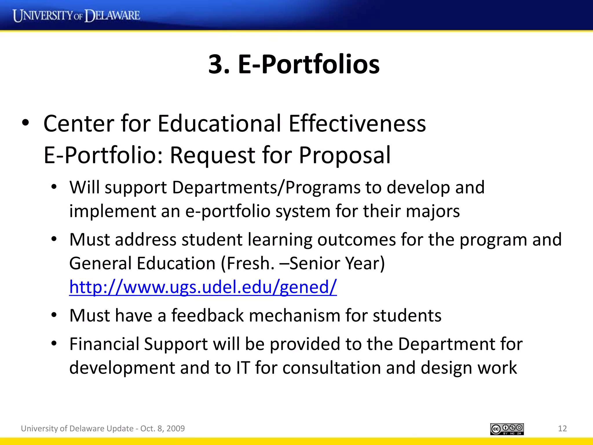 3. E-Portfolios
• Center for Educational Effectiveness
  E-Portfolio: Request for Proposal
       • Will support Departments/Programs to develop and
         implement an e-portfolio system for their majors
       • Must address student learning outcomes for the program and
         General Education (Fresh. –Senior Year)
         http://www.ugs.udel.edu/gened/
       • Must have a feedback mechanism for students
       • Financial Support will be provided to the Department for
         development and to IT for consultation and design work

University of Delaware Update - Oct. 8, 2009                      12
 