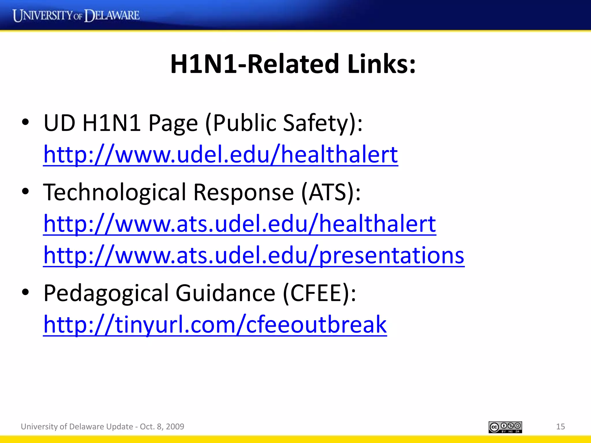 H1N1-Related Links:
• UD H1N1 Page (Public Safety):
  http://www.udel.edu/healthalert
• Technological Response (ATS):
  http://www.ats.udel.edu/healthalert
  http://www.ats.udel.edu/presentations
• Pedagogical Guidance (CFEE):
  http://tinyurl.com/cfeeoutbreak


University of Delaware Update - Oct. 8, 2009                  15
 