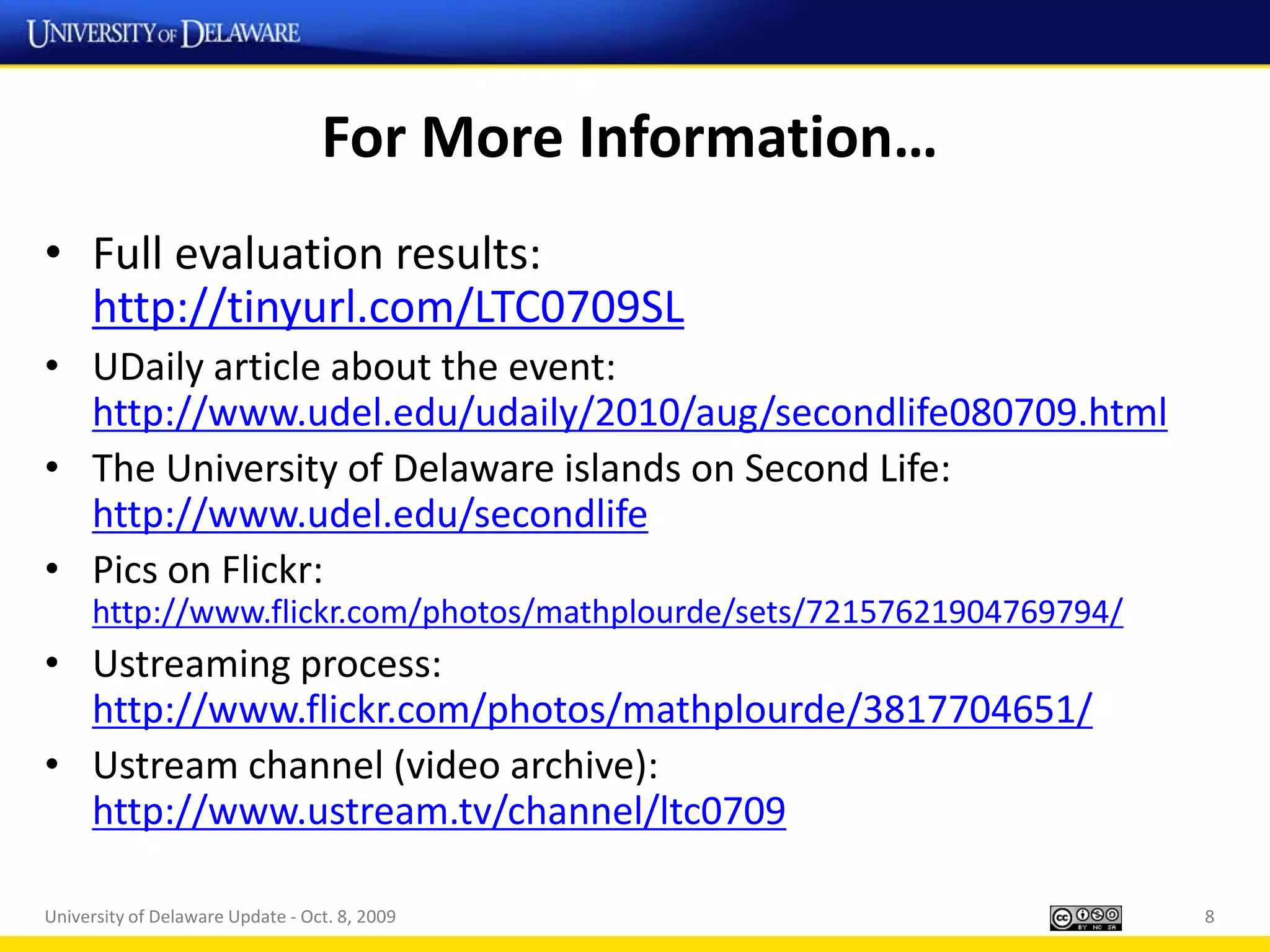 For More Information…
• Full evaluation results:
  http://tinyurl.com/LTC0709SL
• UDaily article about the event:
  http://www.udel.edu/udaily/2010/aug/secondlife080709.html
• The University of Delaware islands on Second Life:
  http://www.udel.edu/secondlife
• Pics on Flickr:
     http://www.flickr.com/photos/mathplourde/sets/72157621904769794/
• Ustreaming process:
  http://www.flickr.com/photos/mathplourde/3817704651/
• Ustream channel (video archive):
  http://www.ustream.tv/channel/ltc0709

University of Delaware Update - Oct. 8, 2009                            8
 