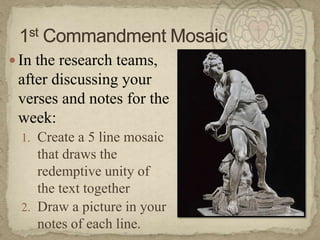 In the research teams, after discussing your verses and notes for the week:Create a 5 line mosaic that draws the redemptive unity of the text togetherDraw a picture in your notes of each line.1st Commandment Mosaic