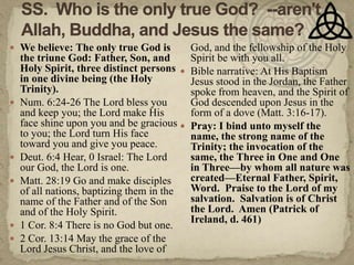 SS.  Who is the only true God?  --aren't Allah, Buddha, and Jesus the same?We believe: The only true God is the triune God: Father, Son, and Holy Spirit, three distinct persons in one divine being (the Holy Trinity).Num. 6:24-26 The Lord bless you and keep you; the Lord make His face shine upon you and be gracious to you; the Lord turn His face toward you and give you peace.Deut. 6:4 Hear, 0 Israel: The Lord our God, the Lord is one.Matt. 28:19 Go and make disciples of all nations, baptizing them in the name of the Father and of the Son and of the Holy Spirit.1 Cor. 8:4 There is no God but one.2 Cor. 13:14 May the grace of the Lord Jesus Christ, and the love of God, and the fellowship of the Holy Spirit be with you all.Bible narrative: At His Baptism Jesus stood in the Jordan, the Father spoke from heaven, and the Spirit of God descended upon Jesus in the form of a dove (Matt. 3:16-17).Pray: I bind unto myself the name, the strong name of the Trinity; the invocation of the same, the Three in One and One in Three—by whom all nature was created—Eternal Father, Spirit, Word.  Praise to the Lord of my salvation.  Salvation is of Christ the Lord.  Amen (Patrick of Ireland, d. 461)
