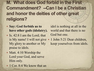 M.  What does God forbid in the First Commandment?  --Can I be a Christian and honor the deities of other great religions?Say: God forbids us to have other gods (idolatry).Is. 42:8 I am the Lord; that is My name! I will not give My glory to another or My praise to idols.Matt. 4:10 Worship the Lord your God, and serve Him only.1 Cor. 8:4 We know that an idol is nothing at all in the world and that there is no God but one.1 John 5:21 Dear children, keep yourselves from idols.