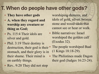 T. When do people have other gods?They have other gods A. when they regard and worship any creature or thing as God;Ps. 115:4 Their idols are silver and gold.Phil. 3:19 Their destiny is destruction, their god is their stomach, and their glory is in their shame. Their rnind is on earthly things.Rev.. 9:20 They did not stop worshiping demons, and idols of gold, silver, bronze, stone and wood-idols that cannot see or hear or walk.Bible narratives: Israel worshiped the golden calf (Exodus 32). The people worshiped Baal (1 Kings 18:18-29). The Philistines made Dagon their god (Judges 16:23-24).
