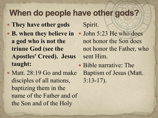When do people have other gods?They have other gods B. when they believe in a god who is not the triune God (see the Apostles' Creed).  Jesus taught:Matt. 28:19 Go and make disciples of all nations, baptizing them in the name of the Father and of the Son and of the Holy Spirit.John 5:23 He who does not honor the Son does not honor the Father, who sent Him.Bible narrative: The Baptism of Jesus (Matt. 3:13-17).