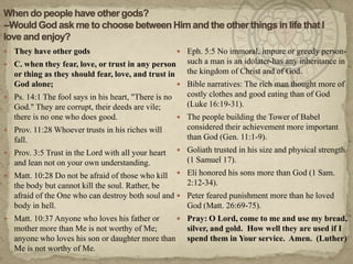 When do people have other gods?--Would God ask me to choose between Him and the other things in life that I love and enjoy?They have other gods C. when they fear, love, or trust in any person or thing as they should fear, love, and trust in God alone;Ps. 14:1 The fool says in his heart, "There is no God." They are corrupt, their deeds are vile; there is no one who does good.Prov. 11:28 Whoever trusts in his riches will fall.Prov. 3:5 Trust in the Lord with all your heart and lean not on your own understanding.Matt. 10:28 Do not be afraid of those who kill the body but cannot kill the soul. Rather, be afraid of the One who can destroy both soul and body in hell.Matt. 10:37 Anyone who loves his father or mother more than Me is not worthy of Me; anyone who loves his son or daughter more than Me is not worthy of Me.Eph. 5:5 No immoral, impure or greedy person-such a man is an idolater-has any inheritance in the kingdom of Christ and of God.Bible narratives: The rich man thought more of costly clothes and good eating than of God (Luke 16:19-31). The people building the Tower of Babel considered their achievement more important than God (Gen. 11:1-9). Goliath trusted in his size and physical strength (1 Samuel 17). Eli honored his sons more than God (1 Sam. 2:12-34). Peter feared punishment more than he loved God (Matt. 26:69-75).Pray: O Lord, come to me and use my bread, silver, and gold.  How well they are used if I spend them in Your service.  Amen.  (Luther)