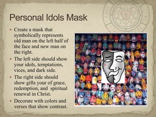 Create a mask that symbolically represents old man on the left half of the face and new man on the right.  The left side should show your idols, temptations, vices, and dark side.The right side should show gifts your of grace, redemption, and  spiritual renewal in Christ.Decorate with colors and verses that show contrast.  Personal Idols Mask