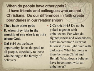 When do people have other gods?--I have friends and colleagues who are not Christians.  Do our differences in faith create boundaries in our relationships?They have other gods D. when they join in the worship of one who is not the triune God.Gal 6:10 As we have opportunity, let us do good to all people, especially to those who belong to the family of believers.  2 Cor. 6:14-15 Do not be yoked together with unbelievers. For what do righteousness and wickedness have in common? Or what fellowship can light have with darkness? What harmony is there between Christ and Belial? What does a believer have in common with an unbeliever?