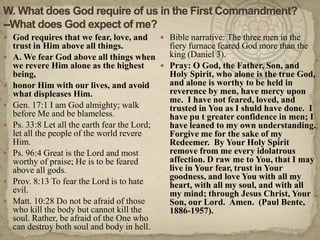W. What does God require of us in the First Commandment?--What does God expect of me?God requires that we fear, love, and trust in Him above all things.A. We fear God above all things when we revere Him alone as the highest being,honor Him with our lives, and avoid what displeases Him.Gen. 17:1 I am God almighty; walk before Me and be blameless.Ps. 33:8 Let all the earth fear the Lord; let all the people of the world revere Him.Ps. 96:4 Great is the Lord and most worthy of praise; He is to be feared above all gods.Prov. 8:13 To fear the Lord is to hate evil.Matt. 10:28 Do not be afraid of those who kill the body but cannot kill the soul. Rather, be afraid of the One who can destroy both soul and body in hell.Bible narrative: The three men in the fiery furnace feared God more than the king (Daniel 3).Pray: O God, the Father, Son, and Holy Spirit, who alone is the true God, and alone is worthy to be held in reverence by men, have mercy upon me.  I have not feared, loved, and trusted in You as I shuld have done.  I have pu t greater confidence in men; I have leaned to my own understanding.  Forgive me for the sake of my Redeemer.  By Your Holy Spirit remove from me every idolatrous affection. D raw me to You, that I may live in Your fear, trust in Your goodness, and love You with all my heart, with all my soul, and with all my mind; through Jesus Christ, Your Son, our Lord.  Amen.  (Paul Bente, 1886-1957).  