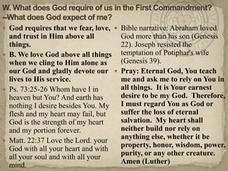 W. What does God require of us in the First Commandment?--What does God expect of me?God requires that we fear, love, and trust in Him above all things.B. We love God above all things when we cling to Him alone as our God and gladly devote our lives to His service.Ps. 73:25-26 Whom have I in heaven but You? And earth has nothing I desire besides You. My flesh and my heart may fail, but God is the strength of my heart and my portion forever.Matt. 22:37 Love the Lord. your God with all your heart and with all your soul and with all your mind.Bible narrative: Abraham loved God more than his son (Genesis 22). Joseph resisted the temptation of Potiphar's wife (Genesis 39). Pray: Eternal God, You teach me and ask me to rely on You in all things.  It is Your earnest desire to be my God.  Therefore, I must regard You as God or suffer the loss of eternal salvation.  My heart shall neither build nor rely on anything else, whether it be property, honor, wisdom, power, purity, or any other creature.  Amen (Luther)