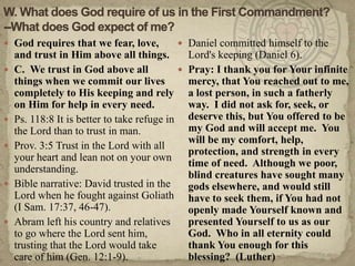 W. What does God require of us in the First Commandment?--What does God expect of me?God requires that we fear, love, and trust in Him above all things.C.  We trust in God above all things when we commit our lives completely to His keeping and rely on Him for help in every need.Ps. 118:8 It is better to take refuge in the Lord than to trust in man.Prov. 3:5 Trust in the Lord with all your heart and lean not on your own understanding.Bible narrative: David trusted in the Lord when he fought against Goliath (I Sam. 17:37, 46-47).Abram left his country and relatives to go where the Lord sent him, trusting that the Lord would take care of him (Gen. 12:1-9). Daniel committed himself to the Lord's keeping (Daniel 6). Pray: I thank you for Your infinite mercy, that You reached out to me, a lost person, in such a fatherly way.  I did not ask for, seek, or deserve this, but You offered to be my God and will accept me.  You will be my comfort, help, protection, and strength in every time of need.  Although we poor, blind creatures have sought many gods elsewhere, and would still have to seek them, if You had not openly made Yourself known and presented Yourself to us as our God.  Who in all eternity could thank You enough for this blessing?  (Luther)