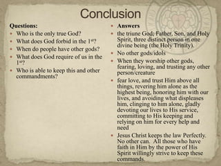 ConclusionQuestions:Who is the only true God?What does God forbid in the 1st?When do people have other gods?What does God require of us in the 1st?Who is able to keep this and other commandments?Answersthe triune God; Father, Son, and Holy Spirit, three distinct person in one divine being (the Holy Trinity).  No other gods/idolsWhen they worship other gods, fearing, loving, and trusting any other person/creaturefear love, and trust Him above all things, revering him alone as the highest being, honoring him with our lives, and avoiding what displeases him, clinging to him alone, gladly devoting our lives to His service, committing to His keeping and relying on him for every help and needJesus Christ keeps the law Perfectly.  No other can.  All those who have faith in Him by the power of His Spirit willingly strive to keep these commands.
