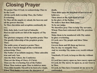Closing PrayerWe praise Thee O God, we acknowledge Thee to be the Lord.All the earth doth worship Thee, the Father Everlasting.To Thee all the angels cry aloud, the heavens and all the powers therein;To Thee cherubim and seraphim continually do cry;Holy, holy, holy, Lord God of Sabaoth;Heaven and earth are full of the majesty of Thy glory.The glorious company of the Apostles praise TheeThe goodly fellowship of the prophets praise Thee;The noble army of martyrs praise Thee;The holy Church though all the world doth acknowledge Thee;The Father of an infinite majesty; Thine adorable true and only Son,Also the Holy Ghost, the Comforter.Thou art the King of Glory, O Christ.Thou are the everlasting Son of the Father.When Thou tookest upon Thee to deleiver man;Thou didst humble Thyself to be born of a virgin.When Thou hadst overcome the sharpness of death,Thou didst open the kingdom of heaven to all believers.Thou sittest at the right hand of GodIn the glory of the Father.We believe that thou shalt comeTo be our judge.We therefore pray Thee to help Thy servants,Whom Thou hast redeemed with Thy precious blood.Make them to be numbered with Thy saintsIn glory everlasting.O Lord, save Thy people and bless Thine heritage.Govern them and lift them up forever.Day by day we magnify Thee,And we worship Thy name ever, world without end.Vouchsafe, O Lord, to keep us this day without sin,O Lord have mercy upon us, have mercy upon us,O Lord, let Thy mercy be upon us, as our trust is in Thee.O Lord, in Thee have I trusted; let me never be confounded.