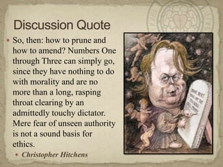 So, then: how to prune and how to amend? Numbers One through Three can simply go, since they have nothing to do with morality and are no more than a long, rasping throat clearing by an admittedly touchy dictator. Mere fear of unseen authority is not a sound basis for ethics.Christopher HitchensDiscussion Quote