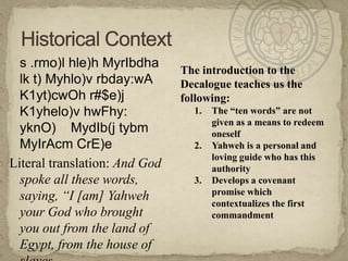 	s .rmo)l hle)h MyrIbdha lk t) Myhlo)v rbday:wA K1yt)cwOh r#$e)j K1yhelo)v hwFhy: yknO)    MydIb(j tybmMyIrAcmCrE)eLiteral translation: And God spoke all these words, saying, “I [am] Yahweh your God who brought you out from the land of Egypt, from the house of slaves.Historical ContextThe introduction to the Decalogue teaches us the following:The “ten words” are not given as a means to redeem oneselfYahweh is a personal and loving guide who has this authorityDevelops a covenant promise which contextualizes the first commandment