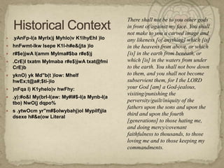 .yAnFp-l(a MyrIx)j Myhlo)v K1lhyEhI )lo  hnFwmt-lkw lsepe K1l-h#e&(jta )lo r#$e)jwA l(amm MyIma#$ba r#e$)j .CrE)l txatm MyImaba r#e$)jwA txat@fmi CrE)b yknO) ykMd"b(t )low: MhelfhwEx;t@a#;$ti-)lo)nFqa l) K1yhelo)v hwFhy: .y):#o&l My(brI-l(aw: My#l#$-l(a Mynb-l(a tbo) NwO(j dqpo% s .ytwOcmyr"m#$olwybahj)olMypilf)jladsexe h#&e(ow LiteralHistorical ContextThere shall not be to you other gods in front of/against my face. You shall not make to you a carved image and any likeness [of anything] which [is] in the heavens from above, or which [is] in the earth from beneath, or which [is] in the waters from under to the earth. You shall not bow down to them, and you shall not become subservient them, for I the LORD your God [am] a God-jealous, visiting/punishing the perversity/guilt/iniquity of the fathers upon the sons and upon the third and upon the fourth [generations] to those hating me, and doing mercy/covenant faithfulness to thousands, to those loving me and to those keeping my commandments.