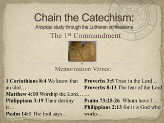 Chain the Catechism:A topical study through the Lutheran confessions The 1st Commandment Memorization Verses:   1 Corinthians 8:4 We know that an idol… Matthew 4:10 Worship the Lord… Philippians 3:19 Their destiny is… Psalm 14:1 The fool says… Proverbs 3:5 Trust in the Lord … Proverbs 8:13 The fear of the Lord … Psalm 73:25-26  Whom have I … Philippians 2:13 for it is God who works… 