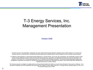 T-3 Energy Services, Inc. Management Presentation During the course of  this presentation, participants may make certain forward-looking statements regarding various matters related to our business and company that are not historical facts, including future financial performance, operating results, and the prospects for the oil and gas services business. It is difficult to make projections or other forward-looking statements in a cyclical industry; such as the risks, assumptions, and uncertainties involved in these forward-looking statements include the level of crude oil and natural gas prices, rig demand, and operational and other risks which are described in the company’s most recent Form 10-K and other filings with the U.S. Securities and Exchange Commission. The forward looking statements are based upon management’s expectations and beliefs and, although these statements are based upon reasonable assumptions, actual results might differ materially from expected results due to a variety of factors.  The Company assumes no obligation to update publicly any forward-looking statements whether as a result of new information, future events or otherwise.  For a discussion of additional risks and uncertainties that could impact the Company’s results, please review the T-3 Energy Services’ Quarterly Report on Form 10-Q for the period ending June 30, 2008.  October 2008 