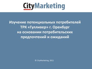 © CityMarketing, 2011
Изучение потенциальных потребителей
ТРК «Гулливер» г. Оренбург
на основании потребительских
предпочтений и ожиданий
 
