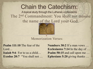 Chain the Catechism:A topical study through the Lutheran confessions The 2nd Commandment: You shall not misuse the name of the Lord your God. Memorization Verses:   Psalm 111:10 The fear of the Lord… Isaiah 9:6  For to us a child… Exodus 20:7  “You shall not … Numbers 30:2 If a man vows … Ecclesiastes 7:14 In the day of … Psalm 50:15 and call upon me … Ephesians 5:20 giving thanks … 