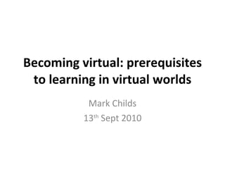 Becoming virtual: prerequisites to learning in virtual worlds Mark Childs 13 th  Sept 2010 