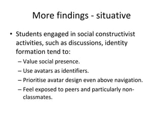 More findings - situative Students engaged in social constructivist activities, such as discussions, identity formation tend to: Value social presence. Use avatars as identifiers. Prioritise avatar design even above navigation. Feel exposed to peers and particularly non-classmates. 