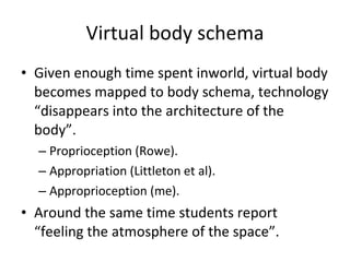 Virtual body schema Given enough time spent inworld, virtual body becomes mapped to body schema, technology “disappears into the architecture of the body”. Proprioception (Rowe).  Appropriation (Littleton et al). Approprioception (me). Around the same time students report “feeling the atmosphere of the space”. 