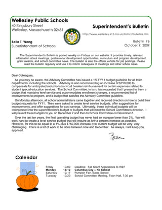Wellesley Public Schools
40 Kingsbury Street                                               Superintendent’s Bulletin
Wellesley, Massachusetts 02481
                                                          http://www.wellesley.k12.ma.us/district/bulletins.htm


Bella T. Wong                                                                                   Bulletin #6
Superintendent of Schools                                                                   October 9, 2009


       The Superintendent’s Bulletin is posted weekly on Fridays on our website. It provides timely, relevant
   information about meetings, professional development opportunities, curriculum and program development,
    grant awards, and school committee news. The bulletin is also the official vehicle for job postings. Please
          read the bulletin regularly and use it to inform colleagues of meetings and other school news.



Dear Colleagues,
   As you may be aware, the Advisory Committee has issued a 1% FY11 budget guideline for all town
departments, including the schools. Advisory is also recommending an increase of $750,000 to
compensate for anticipated reductions in circuit breaker reimbursement for certain expenses related to
student special education services. The School Committee, in turn, has requested that I present to them a
budget that maintains level service and accommodates enrollment changes, a recommended list of
improvements to program, and a budget that satisfies the Advisory Committee guideline.
   On Monday afternoon, all school administrators came together and received direction on how to build their
budget requests for FY11. They were asked to create level service budgets, offer suggestions for
improvements, and offer suggestions for cost savings. Ultimately, these individual budgets will be
incorporated into the superintendent's budget or budgets that will meet the School Committee's direction. I
will present these budgets to you on December 7 and then to School Committee on December 8.
  Over the last ten years, the final operating budget has never had an increase lower than 3%. We will
work hard to create a level service budget that will require as low a percent increase as possible.
However, for this to be equal to a 1% plus $750,000 increase over current budget will be very, very
challenging. There is a lot of work to be done between now and December. As always, I will keep you
apprised.




  Calendar
                           Friday         10/09    Deadline: Fall Grant Applications to WEF
                           Monday         10/12    Columbus Day -- No School
                           Saturday       10/17    Pumpkin Fair, Bates School
                           Tuesday        10/20    School Committee Meeting, Town Hall, 7:30 pm
 