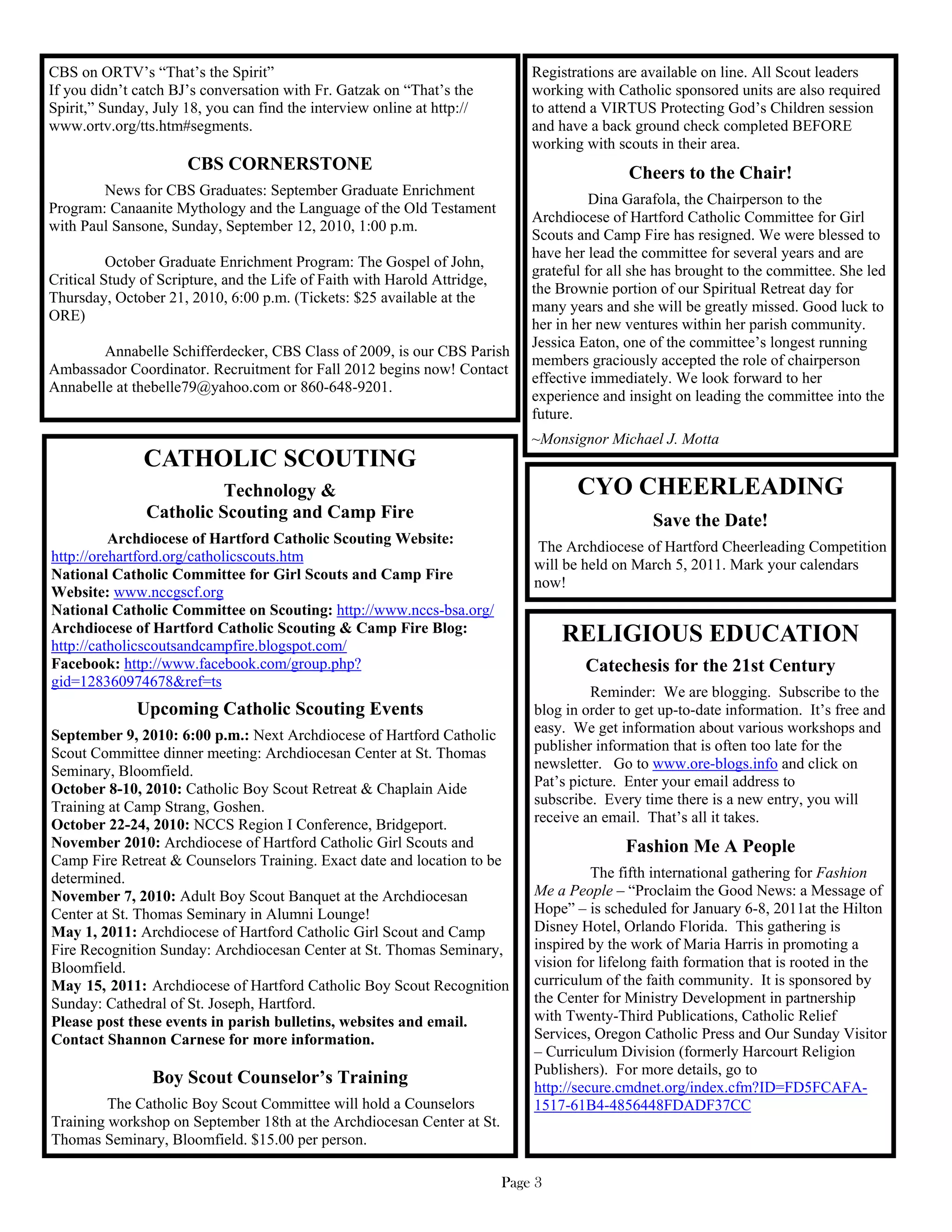 CBS on ORTV’s “That’s the Spirit”                                              Registrations are available on line. All Scout leaders
If you didn’t catch BJ’s conversation with Fr. Gatzak on “That’s the           working with Catholic sponsored units are also required
Spirit,” Sunday, July 18, you can find the interview online at http://         to attend a VIRTUS Protecting God’s Children session
www.ortv.org/tts.htm#segments.                                                 and have a back ground check completed BEFORE
                                                                               working with scouts in their area.
                      CBS CORNERSTONE                                                         Cheers to the Chair!
        News for CBS Graduates: September Graduate Enrichment
                                                                                         Dina Garafola, the Chairperson to the
Program: Canaanite Mythology and the Language of the Old Testament
                                                                               Archdiocese of Hartford Catholic Committee for Girl
with Paul Sansone, Sunday, September 12, 2010, 1:00 p.m.
                                                                               Scouts and Camp Fire has resigned. We were blessed to
                                                                               have her lead the committee for several years and are
          October Graduate Enrichment Program: The Gospel of John,
                                                                               grateful for all she has brought to the committee. She led
Critical Study of Scripture, and the Life of Faith with Harold Attridge,
                                                                               the Brownie portion of our Spiritual Retreat day for
Thursday, October 21, 2010, 6:00 p.m. (Tickets: $25 available at the
                                                                               many years and she will be greatly missed. Good luck to
ORE)
                                                                               her in her new ventures within her parish community.
                                                                               Jessica Eaton, one of the committee’s longest running
        Annabelle Schifferdecker, CBS Class of 2009, is our CBS Parish
                                                                               members graciously accepted the role of chairperson
Ambassador Coordinator. Recruitment for Fall 2012 begins now! Contact
                                                                               effective immediately. We look forward to her
Annabelle at thebelle79@yahoo.com or 860-648-9201.
                                                                               experience and insight on leading the committee into the
                                                                               future.
                                                                               ~Monsignor Michael J. Motta
               CATHOLIC SCOUTING
                          Technology &                                                CYO CHEERLEADING
                Catholic Scouting and Camp Fire                                                   Save the Date!
          Archdiocese of Hartford Catholic Scouting Website:
                                                                                The Archdiocese of Hartford Cheerleading Competition
http://orehartford.org/catholicscouts.htm
                                                                               will be held on March 5, 2011. Mark your calendars
National Catholic Committee for Girl Scouts and Camp Fire
                                                                               now!
Website: www.nccgscf.org
National Catholic Committee on Scouting: http://www.nccs-bsa.org/
Archdiocese of Hartford Catholic Scouting & Camp Fire Blog:
http://catholicscoutsandcampfire.blogspot.com/
                                                                                    RELIGIOUS EDUCATION
Facebook: http://www.facebook.com/group.php?                                           Catechesis for the 21st Century
gid=128360974678&ref=ts
                                                                                        Reminder: We are blogging. Subscribe to the
              Upcoming Catholic Scouting Events                                blog in order to get up-to-date information. It’s free and
September 9, 2010: 6:00 p.m.: Next Archdiocese of Hartford Catholic            easy. We get information about various workshops and
Scout Committee dinner meeting: Archdiocesan Center at St. Thomas              publisher information that is often too late for the
Seminary, Bloomfield.                                                          newsletter. Go to www.ore-blogs.info and click on
October 8-10, 2010: Catholic Boy Scout Retreat & Chaplain Aide                 Pat’s picture. Enter your email address to
Training at Camp Strang, Goshen.                                               subscribe. Every time there is a new entry, you will
October 22-24, 2010: NCCS Region I Conference, Bridgeport.                     receive an email. That’s all it takes.
November 2010: Archdiocese of Hartford Catholic Girl Scouts and                               Fashion Me A People
Camp Fire Retreat & Counselors Training. Exact date and location to be
determined.                                                                              The fifth international gathering for Fashion
November 7, 2010: Adult Boy Scout Banquet at the Archdiocesan                  Me a People – “Proclaim the Good News: a Message of
Center at St. Thomas Seminary in Alumni Lounge!                                Hope” – is scheduled for January 6-8, 2011at the Hilton
May 1, 2011: Archdiocese of Hartford Catholic Girl Scout and Camp              Disney Hotel, Orlando Florida. This gathering is
Fire Recognition Sunday: Archdiocesan Center at St. Thomas Seminary,           inspired by the work of Maria Harris in promoting a
Bloomfield.                                                                    vision for lifelong faith formation that is rooted in the
May 15, 2011: Archdiocese of Hartford Catholic Boy Scout Recognition           curriculum of the faith community. It is sponsored by
Sunday: Cathedral of St. Joseph, Hartford.                                     the Center for Ministry Development in partnership
Please post these events in parish bulletins, websites and email.              with Twenty-Third Publications, Catholic Relief
Contact Shannon Carnese for more information.                                  Services, Oregon Catholic Press and Our Sunday Visitor
                                                                               – Curriculum Division (formerly Harcourt Religion
                                                                               Publishers). For more details, go to
                 Boy Scout Counselor’s Training                                http://secure.cmdnet.org/index.cfm?ID=FD5FCAFA-
         The Catholic Boy Scout Committee will hold a Counselors               1517-61B4-4856448FDADF37CC
Training workshop on September 18th at the Archdiocesan Center at St.
Thomas Seminary, Bloomfield. $15.00 per person.

                                                                           Page 3
 