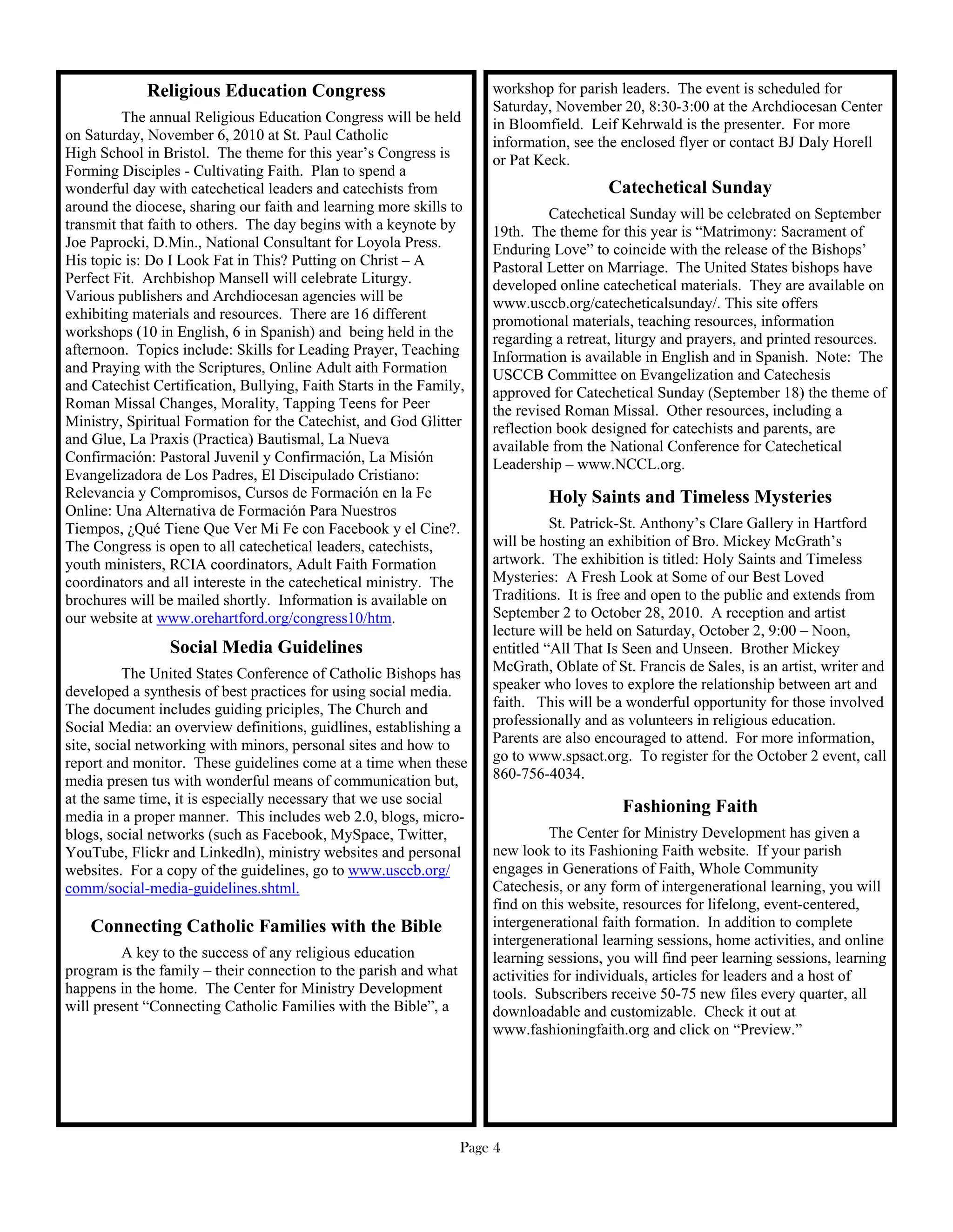 Religious Education Congress                             workshop for parish leaders. The event is scheduled for
                                                                      Saturday, November 20, 8:30-3:00 at the Archdiocesan Center
         The annual Religious Education Congress will be held         in Bloomfield. Leif Kehrwald is the presenter. For more
on Saturday, November 6, 2010 at St. Paul Catholic                    information, see the enclosed flyer or contact BJ Daly Horell
High School in Bristol. The theme for this year’s Congress is         or Pat Keck.
Forming Disciples - Cultivating Faith. Plan to spend a
wonderful day with catechetical leaders and catechists from                              Catechetical Sunday
around the diocese, sharing our faith and learning more skills to               Catechetical Sunday will be celebrated on September
transmit that faith to others. The day begins with a keynote by       19th. The theme for this year is “Matrimony: Sacrament of
Joe Paprocki, D.Min., National Consultant for Loyola Press.           Enduring Love” to coincide with the release of the Bishops’
His topic is: Do I Look Fat in This? Putting on Christ – A            Pastoral Letter on Marriage. The United States bishops have
Perfect Fit. Archbishop Mansell will celebrate Liturgy.               developed online catechetical materials. They are available on
Various publishers and Archdiocesan agencies will be                  www.usccb.org/catecheticalsunday/. This site offers
exhibiting materials and resources. There are 16 different            promotional materials, teaching resources, information
workshops (10 in English, 6 in Spanish) and being held in the         regarding a retreat, liturgy and prayers, and printed resources.
afternoon. Topics include: Skills for Leading Prayer, Teaching        Information is available in English and in Spanish. Note: The
and Praying with the Scriptures, Online Adult aith Formation          USCCB Committee on Evangelization and Catechesis
and Catechist Certification, Bullying, Faith Starts in the Family,    approved for Catechetical Sunday (September 18) the theme of
Roman Missal Changes, Morality, Tapping Teens for Peer                the revised Roman Missal. Other resources, including a
Ministry, Spiritual Formation for the Catechist, and God Glitter      reflection book designed for catechists and parents, are
and Glue, La Praxis (Practica) Bautismal, La Nueva                    available from the National Conference for Catechetical
Confirmación: Pastoral Juvenil y Confirmación, La Misión              Leadership – www.NCCL.org.
Evangelizadora de Los Padres, El Discipulado Cristiano:
Relevancia y Compromisos, Cursos de Formación en la Fe                         Holy Saints and Timeless Mysteries
Online: Una Alternativa de Formación Para Nuestros
Tiempos, ¿Qué Tiene Que Ver Mi Fe con Facebook y el Cine?.                      St. Patrick-St. Anthony’s Clare Gallery in Hartford
The Congress is open to all catechetical leaders, catechists,         will be hosting an exhibition of Bro. Mickey McGrath’s
youth ministers, RCIA coordinators, Adult Faith Formation             artwork. The exhibition is titled: Holy Saints and Timeless
coordinators and all intereste in the catechetical ministry. The      Mysteries: A Fresh Look at Some of our Best Loved
brochures will be mailed shortly. Information is available on         Traditions. It is free and open to the public and extends from
our website at www.orehartford.org/congress10/htm.                    September 2 to October 28, 2010. A reception and artist
                                                                      lecture will be held on Saturday, October 2, 9:00 – Noon,
                 Social Media Guidelines                              entitled “All That Is Seen and Unseen. Brother Mickey
          The United States Conference of Catholic Bishops has        McGrath, Oblate of St. Francis de Sales, is an artist, writer and
developed a synthesis of best practices for using social media.       speaker who loves to explore the relationship between art and
The document includes guiding priciples, The Church and               faith. This will be a wonderful opportunity for those involved
Social Media: an overview definitions, guidlines, establishing a      professionally and as volunteers in religious education.
site, social networking with minors, personal sites and how to        Parents are also encouraged to attend. For more information,
report and monitor. These guidelines come at a time when these        go to www.spsact.org. To register for the October 2 event, call
media presen tus with wonderful means of communication but,           860-756-4034.
at the same time, it is especially necessary that we use social
                                                                                           Fashioning Faith
media in a proper manner. This includes web 2.0, blogs, micro-
blogs, social networks (such as Facebook, MySpace, Twitter,                     The Center for Ministry Development has given a
YouTube, Flickr and Linkedln), ministry websites and personal         new look to its Fashioning Faith website. If your parish
websites. For a copy of the guidelines, go to www.usccb.org/          engages in Generations of Faith, Whole Community
comm/social-media-guidelines.shtml.                                   Catechesis, or any form of intergenerational learning, you will
                                                                      find on this website, resources for lifelong, event-centered,
    Connecting Catholic Families with the Bible                       intergenerational faith formation. In addition to complete
                                                                      intergenerational learning sessions, home activities, and online
         A key to the success of any religious education              learning sessions, you will find peer learning sessions, learning
program is the family – their connection to the parish and what       activities for individuals, articles for leaders and a host of
happens in the home. The Center for Ministry Development              tools. Subscribers receive 50-75 new files every quarter, all
will present “Connecting Catholic Families with the Bible”, a         downloadable and customizable. Check it out at
                                                                      www.fashioningfaith.org and click on “Preview.”




                                                                  Page 4
 