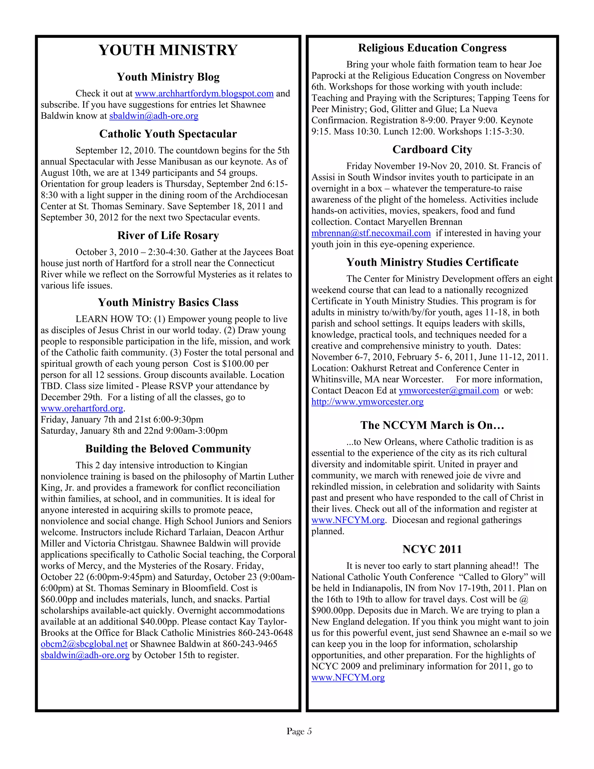 YOUTH MINISTRY                                                     Religious Education Congress
                                                                              Bring your whole faith formation team to hear Joe
                   Youth Ministry Blog                                Paprocki at the Religious Education Congress on November
                                                                      6th. Workshops for those working with youth include:
         Check it out at www.archhartfordym.blogspot.com and          Teaching and Praying with the Scriptures; Tapping Teens for
subscribe. If you have suggestions for entries let Shawnee            Peer Ministry; God, Glitter and Glue; La Nueva
Baldwin know at sbaldwin@adh-ore.org                                  Confirmacion. Registration 8-9:00. Prayer 9:00. Keynote
               Catholic Youth Spectacular                             9:15. Mass 10:30. Lunch 12:00. Workshops 1:15-3:30.
         September 12, 2010. The countdown begins for the 5th                              Cardboard City
annual Spectacular with Jesse Manibusan as our keynote. As of                   Friday November 19-Nov 20, 2010. St. Francis of
August 10th, we are at 1349 participants and 54 groups.               Assisi in South Windsor invites youth to participate in an
Orientation for group leaders is Thursday, September 2nd 6:15-        overnight in a box – whatever the temperature-to raise
8:30 with a light supper in the dining room of the Archdiocesan       awareness of the plight of the homeless. Activities include
Center at St. Thomas Seminary. Save September 18, 2011 and            hands-on activities, movies, speakers, food and fund
September 30, 2012 for the next two Spectacular events.               collection. Contact Maryellen Brennan
                    River of Life Rosary                              mbrennan@stf.necoxmail.com if interested in having your
                                                                      youth join in this eye-opening experience.
         October 3, 2010 – 2:30-4:30. Gather at the Jaycees Boat
house just north of Hartford for a stroll near the Connecticut                 Youth Ministry Studies Certificate
River while we reflect on the Sorrowful Mysteries as it relates to              The Center for Ministry Development offers an eight
various life issues.                                                  weekend course that can lead to a nationally recognized
               Youth Ministry Basics Class                            Certificate in Youth Ministry Studies. This program is for
                                                                      adults in ministry to/with/by/for youth, ages 11-18, in both
          LEARN HOW TO: (1) Empower young people to live              parish and school settings. It equips leaders with skills,
as disciples of Jesus Christ in our world today. (2) Draw young       knowledge, practical tools, and techniques needed for a
people to responsible participation in the life, mission, and work    creative and comprehensive ministry to youth. Dates:
of the Catholic faith community. (3) Foster the total personal and    November 6-7, 2010, February 5- 6, 2011, June 11-12, 2011.
spiritual growth of each young person Cost is $100.00 per             Location: Oakhurst Retreat and Conference Center in
person for all 12 sessions. Group discounts available. Location       Whitinsville, MA near Worcester. For more information,
TBD. Class size limited - Please RSVP your attendance by              Contact Deacon Ed at ymworcester@gmail.com or web:
December 29th. For a listing of all the classes, go to                http://www.ymworcester.org
www.orehartford.org.
Friday, January 7th and 21st 6:00-9:30pm
Saturday, January 8th and 22nd 9:00am-3:00pm                                      The NCCYM March is On…
                                                                                ...to New Orleans, where Catholic tradition is as
           Building the Beloved Community                             essential to the experience of the city as its rich cultural
          This 2 day intensive introduction to Kingian                diversity and indomitable spirit. United in prayer and
nonviolence training is based on the philosophy of Martin Luther      community, we march with renewed joie de vivre and
King, Jr. and provides a framework for conflict reconciliation        rekindled mission, in celebration and solidarity with Saints
within families, at school, and in communities. It is ideal for       past and present who have responded to the call of Christ in
anyone interested in acquiring skills to promote peace,               their lives. Check out all of the information and register at
nonviolence and social change. High School Juniors and Seniors        www.NFCYM.org. Diocesan and regional gatherings
welcome. Instructors include Richard Tarlaian, Deacon Arthur          planned.
Miller and Victoria Christgau. Shawnee Baldwin will provide
applications specifically to Catholic Social teaching, the Corporal                          NCYC 2011
works of Mercy, and the Mysteries of the Rosary. Friday,                        It is never too early to start planning ahead!! The
October 22 (6:00pm-9:45pm) and Saturday, October 23 (9:00am-          National Catholic Youth Conference “Called to Glory” will
6:00pm) at St. Thomas Seminary in Bloomfield. Cost is                 be held in Indianapolis, IN from Nov 17-19th, 2011. Plan on
$60.00pp and includes materials, lunch, and snacks. Partial           the 16th to 19th to allow for travel days. Cost will be @
scholarships available-act quickly. Overnight accommodations          $900.00pp. Deposits due in March. We are trying to plan a
available at an additional $40.00pp. Please contact Kay Taylor-       New England delegation. If you think you might want to join
Brooks at the Office for Black Catholic Ministries 860-243-0648       us for this powerful event, just send Shawnee an e-mail so we
obcm2@sbcglobal.net or Shawnee Baldwin at 860-243-9465                can keep you in the loop for information, scholarship
sbaldwin@adh-ore.org by October 15th to register.                     opportunities, and other preparation. For the highlights of
                                                                      NCYC 2009 and preliminary information for 2011, go to
                                                                      www.NFCYM.org




                                                                Page 5
 