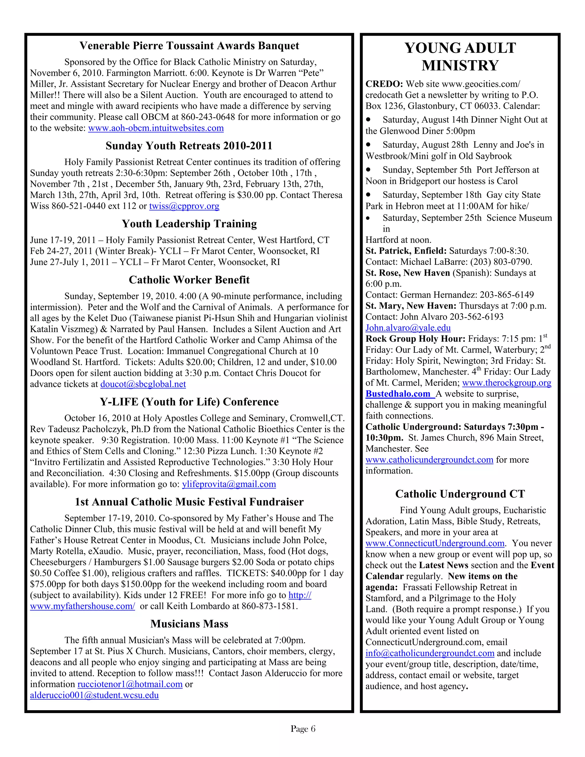 Venerable Pierre Toussaint Awards Banquet                                        YOUNG ADULT
          Sponsored by the Office for Black Catholic Ministry on Saturday,
November 6, 2010. Farmington Marriott. 6:00. Keynote is Dr Warren “Pete”
                                                                                               MINISTRY
Miller, Jr. Assistant Secretary for Nuclear Energy and brother of Deacon Arthur     CREDO: Web site www.geocities.com/
Miller!! There will also be a Silent Auction. Youth are encouraged to attend to     credocath Get a newsletter by writing to P.O.
meet and mingle with award recipients who have made a difference by serving         Box 1236, Glastonbury, CT 06033. Calendar:
their community. Please call OBCM at 860-243-0648 for more information or go         Saturday, August 14th Dinner Night Out at
to the website: www.aoh-obcm.intuitwebsites.com                                     the Glenwood Diner 5:00pm
                   Sunday Youth Retreats 2010-2011                                   Saturday, August 28th Lenny and Joe's in
                                                                                    Westbrook/Mini golf in Old Saybrook
        Holy Family Passionist Retreat Center continues its tradition of offering
Sunday youth retreats 2:30-6:30pm: September 26th , October 10th , 17th ,            Sunday, September 5th Port Jefferson at
November 7th , 21st , December 5th, January 9th, 23rd, February 13th, 27th,         Noon in Bridgeport our hostess is Carol
March 13th, 27th, April 3rd, 10th. Retreat offering is $30.00 pp. Contact Theresa    Saturday, September 18th Gay city State
Wiss 860-521-0440 ext 112 or twiss@cpprov.org                                       Park in Hebron meet at 11:00AM for hike/
                                                                                     Saturday, September 25th Science Museum
                       Youth Leadership Training                                         in
June 17-19, 2011 – Holy Family Passionist Retreat Center, West Hartford, CT         Hartford at noon.
Feb 24-27, 2011 (Winter Break)- YCLI – Fr Marot Center, Woonsocket, RI              St. Patrick, Enfield: Saturdays 7:00-8:30.
June 27-July 1, 2011 – YCLI – Fr Marot Center, Woonsocket, RI                       Contact: Michael LaBarre: (203) 803-0790.
                                                                                    St. Rose, New Haven (Spanish): Sundays at
                         Catholic Worker Benefit                                    6:00 p.m.
          Sunday, September 19, 2010. 4:00 (A 90-minute performance, including      Contact: German Hernandez: 203-865-6149
intermission). Peter and the Wolf and the Carnival of Animals. A performance for    St. Mary, New Haven: Thursdays at 7:00 p.m.
all ages by the Kelet Duo (Taiwanese pianist Pi-Hsun Shih and Hungarian violinist   Contact: John Alvaro 203-562-6193
Katalin Viszmeg) & Narrated by Paul Hansen. Includes a Silent Auction and Art       John.alvaro@yale.edu
Show. For the benefit of the Hartford Catholic Worker and Camp Ahimsa of the        Rock Group Holy Hour: Fridays: 7:15 pm: 1st
Voluntown Peace Trust. Location: Immanuel Congregational Church at 10               Friday: Our Lady of Mt. Carmel, Waterbury; 2nd
Woodland St. Hartford. Tickets: Adults $20.00; Children, 12 and under, $10.00       Friday: Holy Spirit, Newington; 3rd Friday: St.
Doors open for silent auction bidding at 3:30 p.m. Contact Chris Doucot for         Bartholomew, Manchester. 4th Friday: Our Lady
advance tickets at doucot@sbcglobal.net                                             of Mt. Carmel, Meriden; www.therockgroup.org
                                                                                    Bustedhalo.com A website to surprise,
                  Y-LIFE (Youth for Life) Conference                                challenge & support you in making meaningful
         October 16, 2010 at Holy Apostles College and Seminary, Cromwell,CT.       faith connections.
Rev Tadeusz Pacholczyk, Ph.D from the National Catholic Bioethics Center is the     Catholic Underground: Saturdays 7:30pm -
keynote speaker. 9:30 Registration. 10:00 Mass. 11:00 Keynote #1 “The Science       10:30pm. St. James Church, 896 Main Street,
and Ethics of Stem Cells and Cloning.” 12:30 Pizza Lunch. 1:30 Keynote #2           Manchester. See
“Invitro Fertilizatin and Assisted Reproductive Technologies.” 3:30 Holy Hour       www.catholicundergroundct.com for more
and Reconciliation. 4:30 Closing and Refreshments. $15.00pp (Group discounts        information.
available). For more information go to: ylifeprovita@gmail.com
                                                                                           Catholic Underground CT
           1st Annual Catholic Music Festival Fundraiser
                                                                                             Find Young Adult groups, Eucharistic
          September 17-19, 2010. Co-sponsored by My Father’s House and The          Adoration, Latin Mass, Bible Study, Retreats,
Catholic Dinner Club, this music festival will be held at and will benefit My       Speakers, and more in your area at
Father’s House Retreat Center in Moodus, Ct. Musicians include John Polce,          www.ConnecticutUnderground.com. You never
Marty Rotella, eXaudio. Music, prayer, reconciliation, Mass, food (Hot dogs,        know when a new group or event will pop up, so
Cheeseburgers / Hamburgers $1.00 Sausage burgers $2.00 Soda or potato chips         check out the Latest News section and the Event
$0.50 Coffee $1.00), religious crafters and raffles. TICKETS: $40.00pp for 1 day    Calendar regularly. New items on the
$75.00pp for both days $150.00pp for the weekend including room and board           agenda: Frassati Fellowship Retreat in
(subject to availability). Kids under 12 FREE! For more info go to http://          Stamford, and a Pilgrimage to the Holy
www.myfathershouse.com/ or call Keith Lombardo at 860-873-1581.                     Land. (Both require a prompt response.) If you
                               Musicians Mass                                       would like your Young Adult Group or Young
                                                                                    Adult oriented event listed on
          The fifth annual Musician's Mass will be celebrated at 7:00pm.            ConnecticutUnderground.com, email
September 17 at St. Pius X Church. Musicians, Cantors, choir members, clergy,       info@catholicundergroundct.com and include
deacons and all people who enjoy singing and participating at Mass are being        your event/group title, description, date/time,
invited to attend. Reception to follow mass!!! Contact Jason Alderuccio for more    address, contact email or website, target
information rucciotenor1@hotmail.com or                                             audience, and host agency.
alderuccio001@student.wcsu.edu


                                                                   Page 6
 