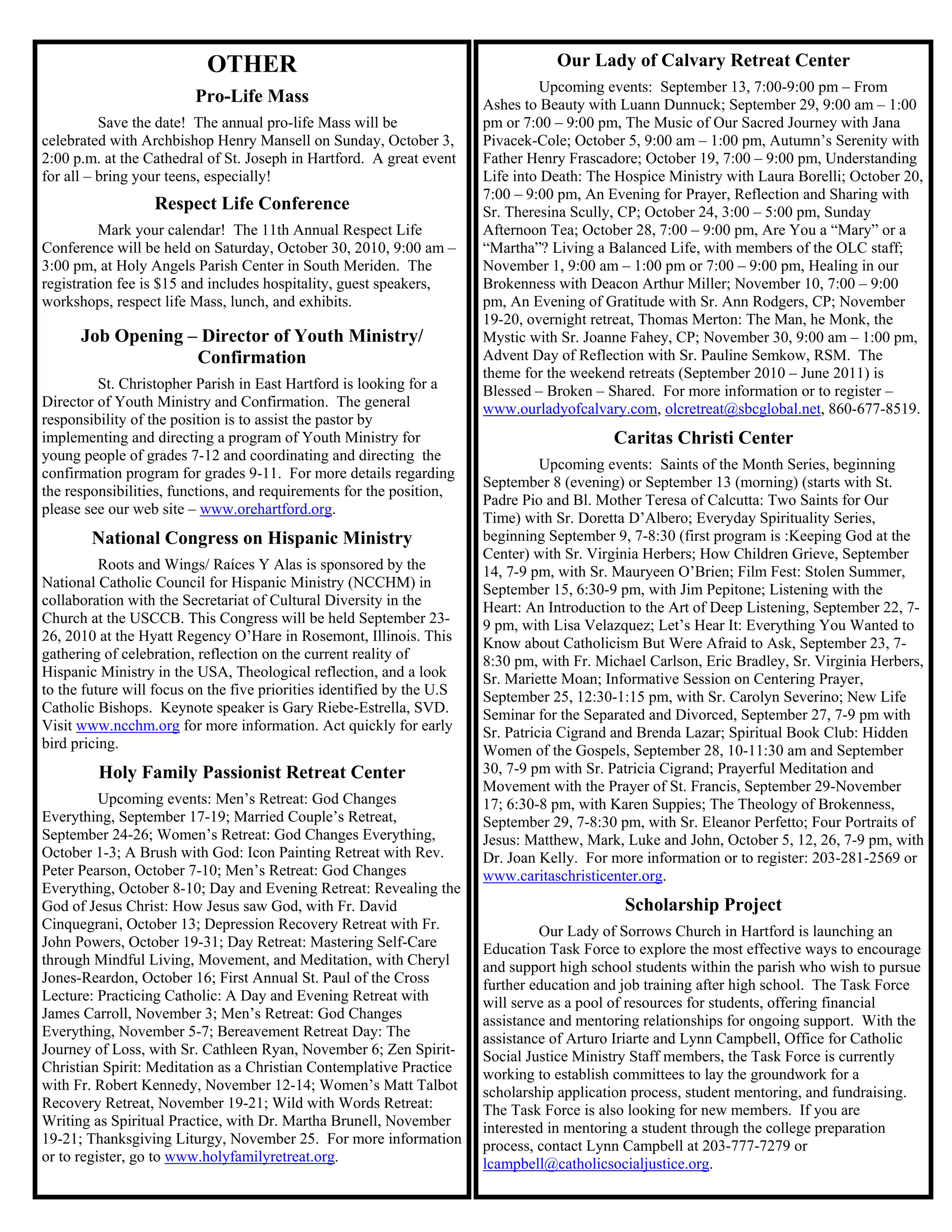 OTHER                                                   Our Lady of Calvary Retreat Center
                                                                                  Upcoming events: September 13, 7:00-9:00 pm – From
                         Pro-Life Mass                                  Ashes to Beauty with Luann Dunnuck; September 29, 9:00 am – 1:00
          Save the date! The annual pro-life Mass will be               pm or 7:00 – 9:00 pm, The Music of Our Sacred Journey with Jana
celebrated with Archbishop Henry Mansell on Sunday, October 3,          Pivacek-Cole; October 5, 9:00 am – 1:00 pm, Autumn’s Serenity with
2:00 p.m. at the Cathedral of St. Joseph in Hartford. A great event     Father Henry Frascadore; October 19, 7:00 – 9:00 pm, Understanding
for all – bring your teens, especially!                                 Life into Death: The Hospice Ministry with Laura Borelli; October 20,
                                                                        7:00 – 9:00 pm, An Evening for Prayer, Reflection and Sharing with
                  Respect Life Conference                               Sr. Theresina Scully, CP; October 24, 3:00 – 5:00 pm, Sunday
          Mark your calendar! The 11th Annual Respect Life              Afternoon Tea; October 28, 7:00 – 9:00 pm, Are You a “Mary” or a
Conference will be held on Saturday, October 30, 2010, 9:00 am –        “Martha”? Living a Balanced Life, with members of the OLC staff;
3:00 pm, at Holy Angels Parish Center in South Meriden. The             November 1, 9:00 am – 1:00 pm or 7:00 – 9:00 pm, Healing in our
registration fee is $15 and includes hospitality, guest speakers,       Brokenness with Deacon Arthur Miller; November 10, 7:00 – 9:00
workshops, respect life Mass, lunch, and exhibits.                      pm, An Evening of Gratitude with Sr. Ann Rodgers, CP; November
                                                                        19-20, overnight retreat, Thomas Merton: The Man, he Monk, the
      Job Opening – Director of Youth Ministry/                         Mystic with Sr. Joanne Fahey, CP; November 30, 9:00 am – 1:00 pm,
                   Confirmation                                         Advent Day of Reflection with Sr. Pauline Semkow, RSM. The
                                                                        theme for the weekend retreats (September 2010 – June 2011) is
         St. Christopher Parish in East Hartford is looking for a       Blessed – Broken – Shared. For more information or to register –
Director of Youth Ministry and Confirmation. The general                www.ourladyofcalvary.com, olcretreat@sbcglobal.net, 860-677-8519.
responsibility of the position is to assist the pastor by
implementing and directing a program of Youth Ministry for                                  Caritas Christi Center
young people of grades 7-12 and coordinating and directing the
                                                                                  Upcoming events: Saints of the Month Series, beginning
confirmation program for grades 9-11. For more details regarding
                                                                        September 8 (evening) or September 13 (morning) (starts with St.
the responsibilities, functions, and requirements for the position,
                                                                        Padre Pio and Bl. Mother Teresa of Calcutta: Two Saints for Our
please see our web site – www.orehartford.org.
                                                                        Time) with Sr. Doretta D’Albero; Everyday Spirituality Series,
        National Congress on Hispanic Ministry                          beginning September 9, 7-8:30 (first program is :Keeping God at the
                                                                        Center) with Sr. Virginia Herbers; How Children Grieve, September
          Roots and Wings/ Raíces Y Alas is sponsored by the            14, 7-9 pm, with Sr. Mauryeen O’Brien; Film Fest: Stolen Summer,
National Catholic Council for Hispanic Ministry (NCCHM) in              September 15, 6:30-9 pm, with Jim Pepitone; Listening with the
collaboration with the Secretariat of Cultural Diversity in the         Heart: An Introduction to the Art of Deep Listening, September 22, 7-
Church at the USCCB. This Congress will be held September 23-           9 pm, with Lisa Velazquez; Let’s Hear It: Everything You Wanted to
26, 2010 at the Hyatt Regency O’Hare in Rosemont, Illinois. This        Know about Catholicism But Were Afraid to Ask, September 23, 7-
gathering of celebration, reflection on the current reality of          8:30 pm, with Fr. Michael Carlson, Eric Bradley, Sr. Virginia Herbers,
Hispanic Ministry in the USA, Theological reflection, and a look        Sr. Mariette Moan; Informative Session on Centering Prayer,
to the future will focus on the five priorities identified by the U.S   September 25, 12:30-1:15 pm, with Sr. Carolyn Severino; New Life
Catholic Bishops. Keynote speaker is Gary Riebe-Estrella, SVD.          Seminar for the Separated and Divorced, September 27, 7-9 pm with
Visit www.ncchm.org for more information. Act quickly for early         Sr. Patricia Cigrand and Brenda Lazar; Spiritual Book Club: Hidden
bird pricing.                                                           Women of the Gospels, September 28, 10-11:30 am and September
         Holy Family Passionist Retreat Center                          30, 7-9 pm with Sr. Patricia Cigrand; Prayerful Meditation and
                                                                        Movement with the Prayer of St. Francis, September 29-November
          Upcoming events: Men’s Retreat: God Changes                   17; 6:30-8 pm, with Karen Suppies; The Theology of Brokenness,
Everything, September 17-19; Married Couple’s Retreat,                  September 29, 7-8:30 pm, with Sr. Eleanor Perfetto; Four Portraits of
September 24-26; Women’s Retreat: God Changes Everything,               Jesus: Matthew, Mark, Luke and John, October 5, 12, 26, 7-9 pm, with
October 1-3; A Brush with God: Icon Painting Retreat with Rev.          Dr. Joan Kelly. For more information or to register: 203-281-2569 or
Peter Pearson, October 7-10; Men’s Retreat: God Changes                 www.caritaschristicenter.org.
Everything, October 8-10; Day and Evening Retreat: Revealing the
God of Jesus Christ: How Jesus saw God, with Fr. David                                        Scholarship Project
Cinquegrani, October 13; Depression Recovery Retreat with Fr.                    Our Lady of Sorrows Church in Hartford is launching an
John Powers, October 19-31; Day Retreat: Mastering Self-Care            Education Task Force to explore the most effective ways to encourage
through Mindful Living, Movement, and Meditation, with Cheryl           and support high school students within the parish who wish to pursue
Jones-Reardon, October 16; First Annual St. Paul of the Cross           further education and job training after high school. The Task Force
Lecture: Practicing Catholic: A Day and Evening Retreat with            will serve as a pool of resources for students, offering financial
James Carroll, November 3; Men’s Retreat: God Changes                   assistance and mentoring relationships for ongoing support. With the
Everything, November 5-7; Bereavement Retreat Day: The                  assistance of Arturo Iriarte and Lynn Campbell, Office for Catholic
Journey of Loss, with Sr. Cathleen Ryan, November 6; Zen Spirit-        Social Justice Ministry Staff members, the Task Force is currently
Christian Spirit: Meditation as a Christian Contemplative Practice      working to establish committees to lay the groundwork for a
with Fr. Robert Kennedy, November 12-14; Women’s Matt Talbot            scholarship application process, student mentoring, and fundraising.
Recovery Retreat, November 19-21; Wild with Words Retreat:              The Task Force is also looking for new members. If you are
Writing as Spiritual Practice, with Dr. Martha Brunell, November        interested in mentoring a student through the college preparation
19-21; Thanksgiving Liturgy, November 25. For more information          process, contact Lynn Campbell at 203-777-7279 or
or to register, go to www.holyfamilyretreat.org.                        lcampbell@catholicsocialjustice.org.
 