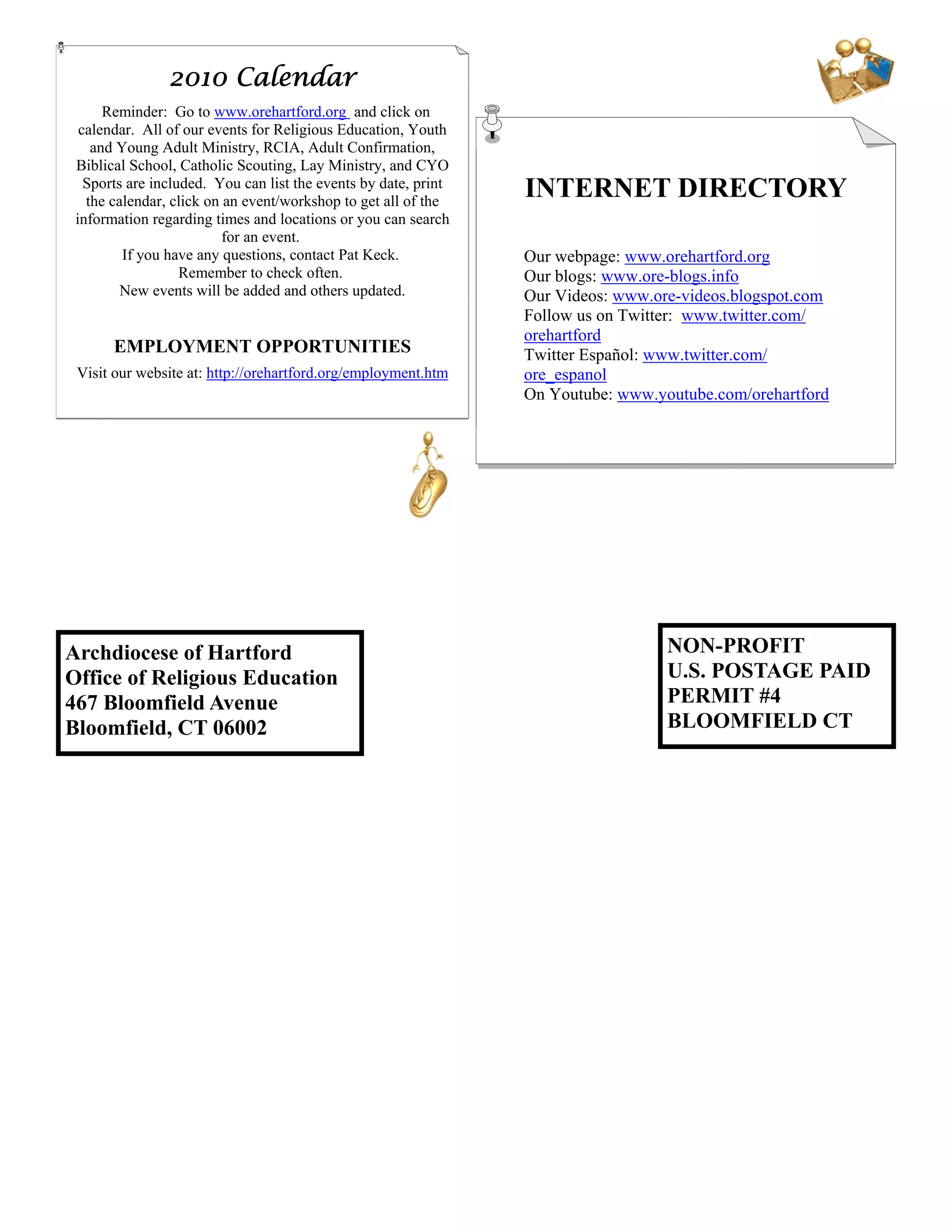 2010 Calendar
      Reminder: Go to www.orehartford.org and click on
  calendar. All of our events for Religious Education, Youth
    and Young Adult Ministry, RCIA, Adult Confirmation,
 Biblical School, Catholic Scouting, Lay Ministry, and CYO
   Sports are included. You can list the events by date, print
   the calendar, click on an event/workshop to get all of the
                                                                 INTERNET DIRECTORY
 information regarding times and locations or you can search
                          for an event.
         If you have any questions, contact Pat Keck.            Our webpage: www.orehartford.org
                   Remember to check often.                      Our blogs: www.ore-blogs.info
         New events will be added and others updated.            Our Videos: www.ore-videos.blogspot.com
                                                                 Follow us on Twitter: www.twitter.com/
                                                                 orehartford
       EMPLOYMENT OPPORTUNITIES                                  Twitter Español: www.twitter.com/
 Visit our website at: http://orehartford.org/employment.htm     ore_espanol
                                                                 On Youtube: www.youtube.com/orehartford




Archdiocese of Hartford                                                            NON-PROFIT
Office of Religious Education                                                      U.S. POSTAGE PAID
467 Bloomfield Avenue                                                              PERMIT #4
Bloomfield, CT 06002                                                               BLOOMFIELD CT
 
