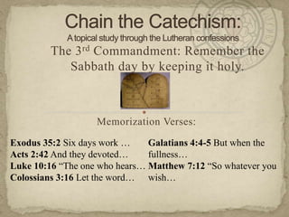 Chain the Catechism:A topical study through the Lutheran confessions The 3rdCommandment: Remember the Sabbath day by keeping it holy. Memorization Verses:   Exodus 35:2 Six days work … Acts 2:42 And they devoted… Luke 10:16 “The one who hears… Colossians 3:16 Let the word… Galatians 4:4-5 But when the fullness… Matthew 7:12 “So whatever you wish… 