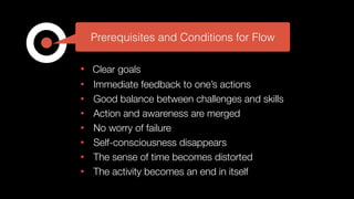 • Clear goals
• Immediate feedback to one’s actions
• Good balance between challenges and skills
• Action and awareness are merged
• No worry of failure
• Self-consciousness disappears
• The sense of time becomes distorted
• The activity becomes an end in itself
Prerequisites and Conditions for Flow
 