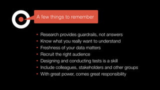 • Research provides guardrails, not answers
• Know what you really want to understand
• Freshness of your data matters
• Recruit the right audience
• Designing and conducting tests is a skill
• Include colleagues, stakeholders and other groups
• With great power, comes great responsibility
A few things to remember
 
