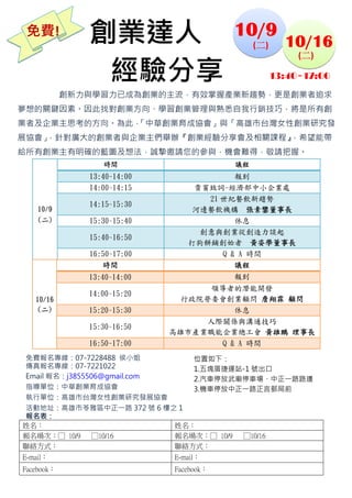  
    免費!        創業達人                      10/9
                                              (二)    10/16

                經驗分享
                                                      (二) 

                                                 13:40~17:00
            創新力與學習力已成為創業的主流，有效掌握產業新趨勢，更是創業者追求
夢想的關鍵因素。因此找對創業方向、學習創業管理與熟悉自我行銷技巧，將是所有創
業者及企業主思考的方向。為此，
              「中華創業育成協會」與「高雄市台灣女性創業研究發
展協會」，針對廣大的創業者與企業主們舉辦『創業經驗分享會及相關課程』
                                 ，希望能帶
給所有創業主有明確的藍圖及想法，誠摯邀請您的參與，機會難得，敬請把握。
                  時間                     議程
               13:40~14:00               報到
               14:00~14:15       貴賓致詞-經濟部中小企業處
                                   21 世紀餐飲新趨勢
               14:15~15:30
     10/9                        河邊餐飲機構 張素鑾董事長
     (二)       15:30~15:40               休息
                                  創意與創業從創造力談起
               15:40~16:50
                                打狗餅鋪創始者 黃姿學董事長
               16:50~17:00            Q & A 時間
                  時間                     議程
               13:40~14:00               報到
                                   領導者的潛能開發
               14:00~15:20
    10/16                      行政院勞委會創業顧問 詹翔霖 顧問
    (二)        15:20~15:30             休息
                                  人際關係與溝通技巧
               15:30~16:50
                             高雄市產業職能企業總工會 黃雄鵬 理事長
               16:50~17:00          Q & A 時間
免費報名專線：07-7228488 侯小姐          位置如下：
傳真報名專線：07-7221022              1.五塊厝捷運站-1 號出口
Email 報名：j3855506@gmail.com    2.汽車停放武廟停車場、中正一路路邊
指導單位：中華創業育成協會                  3.機車停放中正一路正言郵局前
執行單位：高雄市台灣女性創業研究發展協會            
活動地址：高雄市苓雅區中正一路 372 號 6 樓之 1
報名表：
姓名：                         姓名：
報名場次：□ 10/9 □10/16          報名場次：□ 10/9 □10/16
聯絡方式：                       聯絡方式：
E-mail：                      E-mail：
Facebook：                    Facebook：
 