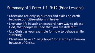 Summary of 1 Peter 1:1- 3:12 (Prior Lessons)
•Christians are only sojourners and exiles on earth
because our citizenship is in heaven.
•Live your life in such an extraordinary way to please
God, that people will see that you are different.
•Use Christ as your example for how to behave while
suffering.
•Christians have a “living hope” for eternity in heaven
because of Christ.
 
