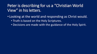 Peter is describing for us a “Christian World
View” in his letters.
•Looking at the world and responding as Christ would.
• Truth is based on the Holy Scriptures.
• Decisions are made with the guidance of the Holy Spirit.
 