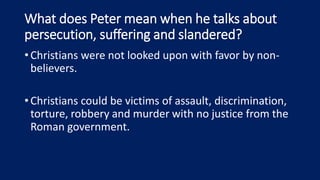 What does Peter mean when he talks about
persecution, suffering and slandered?
•Christians were not looked upon with favor by non-
believers.
•Christians could be victims of assault, discrimination,
torture, robbery and murder with no justice from the
Roman government.
 