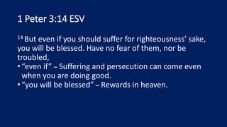 1 Peter 3:14 ESV
14 But even if you should suffer for righteousness’ sake,
you will be blessed. Have no fear of them, nor be
troubled,
•“even if” – Suffering and persecution can come even
when you are doing good.
•“you will be blessed” – Rewards in heaven.
 