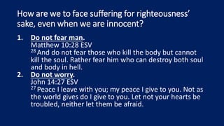 How are we to face suffering for righteousness’
sake, even when we are innocent?
1. Do not fear man.
Matthew 10:28 ESV
28 And do not fear those who kill the body but cannot
kill the soul. Rather fear him who can destroy both soul
and body in hell.
2. Do not worry.
John 14:27 ESV
27 Peace I leave with you; my peace I give to you. Not as
the world gives do I give to you. Let not your hearts be
troubled, neither let them be afraid.
 