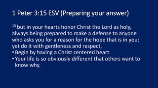 1 Peter 3:15 ESV (Preparing your answer)
15 but in your hearts honor Christ the Lord as holy,
always being prepared to make a defense to anyone
who asks you for a reason for the hope that is in you;
yet do it with gentleness and respect,
•Begin by having a Christ centered heart.
•Your life is so obviously different that others want to
know why.
 