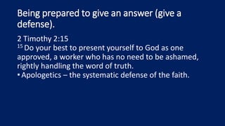 Being prepared to give an answer (give a
defense).
2 Timothy 2:15
15 Do your best to present yourself to God as one
approved, a worker who has no need to be ashamed,
rightly handling the word of truth.
•Apologetics – the systematic defense of the faith.
 