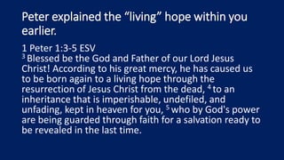 Peter explained the “living” hope within you
earlier.
1 Peter 1:3-5 ESV
3 Blessed be the God and Father of our Lord Jesus
Christ! According to his great mercy, he has caused us
to be born again to a living hope through the
resurrection of Jesus Christ from the dead, 4 to an
inheritance that is imperishable, undefiled, and
unfading, kept in heaven for you, 5 who by God's power
are being guarded through faith for a salvation ready to
be revealed in the last time.
 