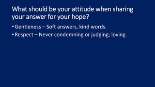 What should be your attitude when sharing
your answer for your hope?
•Gentleness – Soft answers, kind words.
•Respect – Never condemning or judging; loving.
 